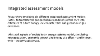 Integrated assessment models
Researchers employed six different integrated assessment models
(IAMs) to translate the socioeconomic conditions of the SSPs into
estimates of future energy use characteristics and greenhouse gas
emissions.
IAMs add aspects of society to an energy systems model, simulating
how population, economic growth and energy use affect – and interact
with – the physical climate.
 