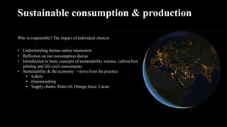 Sustainable consumption & production
Who is responsible? The impact of individual choices
• Understanding human nature interaction
• Reflection on our consumption diaries
• Introduction to basic concepts of sustainability science. carbon foot
printing and life cycle assessments
• Sustainability & the economy – views from the practice
• Labels
• Greenwashing
• Supply chains: Palm oil, Orange Juice, Cacao
 