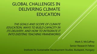 GLOBAL CHALLENGES IN
DELIVERING CLIMATE
EDUCATION
THE GOALS AND SCOPE OF CLIMATE
EDUCATION, WAYS TO BUILD CAPACITY IN
ITS DELIVERY, AND HOW TO INTEGRATE IT
INTO EXISTING TEACHING FRAMEWORKS
Mark S. McCaffrey
Senior Research Fellow
Institute for Sustainable Development Studies, Budapest, Hungary
 