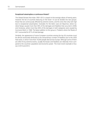 10

Germanwatch

Exceptional catastrophes or continuous threats?
The Global Climate Risk Index 1993–2012 is based on the average values of twenty years.
However the list of countries featuring on the Down 10 can be divided into two groups:
those that are continuously affected by extreme events, and the ones that only rank high
due to exceptional catastrophes. Examples for the latter case are Myanmar, where Cyclone Nargis caused more than 95% of the damages and fatalities that occurred in 2008,
and Honduras, where more than 80% of the damages in both categories were caused by
Hurricane Mitch in 1998. The latest addition to this group is Thailand, where the floods of
2011 accounted for 87 % of total damage.
Similarly, the appearance of some European countries among the top 30 countries must
be almost exclusively attributed to the extraordinary number of fatalities due to the 2003
heat wave, in which more than 70,000 people died across Europe. Although some of them
are often hit by extreme events, usually the losses and fatalities are relatively minor compared to the countries' population and economic power. The most recent example is Russia in 2010 and 2012.

 