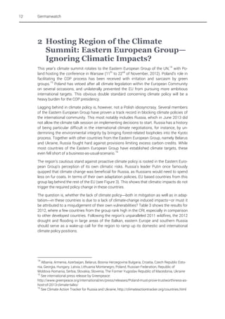 12

Germanwatch

2 Hosting Region of the Climate
Summit: Eastern European Group—
Ignoring Climatic Impacts?
This year’s climate summit rotates to the Eastern European Group of the UN, 14 with Poland hosting the conference in Warsaw (11th to 22nd of November, 2012). Poland’s role in
facilitating the COP process has been received with irritation and sarcasm by green
groups. 15 Poland has vetoed after all climate legislation within the European Community
on several occasions, and unilaterally prevented the EU from pursuing more ambitious
international targets. This obvious double standard concerning climate policy will be a
heavy burden for the COP presidency.
Lagging behind in climate policy is, however, not a Polish idiosyncrasy. Several members
of the Eastern European Group have proven a track record in blocking climate policies of
the international community. This most notably includes Russia, which in June 2013 did
not allow the climate talk session on implementing decisions to start. Russia has a history
of being particular difficult in the international climate negotiations, for instance, by undermining the environmental integrity by bringing forest-related loopholes into the Kyoto
process. Together with other countries from the Eastern European Group, namely Belarus
and Ukraine, Russia fought hard against provisions limiting excess carbon credits. While
most countries of the Eastern European Group have established climate targets, these
even fell short of a business-as-usual-scenario. 16
The region’s cautious stand against proactive climate policy is rooted in the Eastern European Group’s perception of its own climatic risks. Russia’s leader Putin once famously
quipped that climate change was beneficial for Russia, as Russians would need to spend
less on fur coats. In terms of their own adaptation policies, EU based countries from this
group lag behind the rest of the EU (see Figure 3). This shows that climatic impacts do not
trigger the required policy change in these countries.
The question is, whether the lack of climate policyboth in mitigation as well as in adaptationin these countries is due to a lack of climate-change induced impacts—or must it
be attributed to a misjudgement of their own vulnerabilities? Table 3 shows the results for
2012, where a few countries from the group rank high in the CRI, especially in comparison
to other developed countries. Following the region’s unparalleled 2011 wildfires, the 2012
drought and flooding in large areas of the Balkan, eastern Europe and southern Russia
should serve as a wake-up call for the region to ramp up its domestic and international
climate policy positions.

14

Albania, Armenia, Azerbaijan, Belarus, Bosnia Herzegovina Bulgaria, Croatia, Czech Republic Estonia, Georgia, Hungary, Latvia, Lithuania Montenegro, Poland, Russian Federation, Republic of
Moldova Romania, Serbia, Slovakia, Slovenia, The Former Yugoslav Republic of Macedonia, Ukraine
15
See international press release by Greenpeace:
http://www.greenpeace.org/international/en/press/releases/Poland-must-prove-trustworthiness-ashost-of-2013-climate-talks/
16
See Climate Action Tracker for Russia and Ukraine, http://climateactiontracker.org/countries.html

 