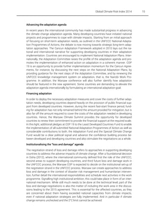 Global Climate Risk Index 2014

Advancing the adaptation agenda
In recent years the international community has made substantial progress in advancing
the climate change adaptation agenda. Many developing countries have initiated national
projects and programmes to cope with climate impacts. Starting from an initial approach
of focusing on short-term adaptation needs, as outlined in the UNFCCC National Adaptation Programmes of Actions, the debate is now moving towards strategic long-term adaptation approaches. The Cancun Adaptation Framework adopted in 2010 lays out the national and international narrative for supporting developing countries in their adaptation
implementation. Countries are encouraged to implement National Adaptation Plans. Internationally, the Adaptation Committee raises the profile of the adaptation agenda and promotes the implementation of enhanced action on adaptation in a coherent manner. COP
19 is an opportunity to provide further implementation momentum for the Cancun Agreements, for instance, by discussing the next steps on the National Adaptation Plans, by
providing guidance for the next steps of the Adaptation Committee, and by renewing the
UNFCCC knowledge management system on adaptation, that is, the Nairobi Work Programme. In addition, the Warsaw conference will also further identify how adaptation
should be featured in the new agreement. Some countries are demanding to elevate the
adaptation agenda internationally by formulating an international adaptation goal.
Financing adaptation
In order to deploy the necessary adaptation measures and cover the costs of further adaptation needs, developing countries depend heavily on the provision of public financial support from developed countries. However, during the recent fast-start finance period, funding for adaptation has not only remained behind the amount provided for mitigation, but is
also far off the amount required to cover the costs of the adaptation needed in developing
countries. Hence, the Warsaw Climate Summit provides the opportunity for developed
countries to renew their commitment to provide the financial support at the required scale.
In this light, additional pledges at COP 19 to the Least Developed Countries Fund to enable
the implementation of all submitted National Adaptation Programmes of Action as well as
considerable contributions to both, the Adaptation Fund and the Special Climate Change
Fund would be a clear political signal and advance the confidence building process between developed and developing countries and also stimulate the negotiations as a whole.
Institutionalising the “loss and damage” agenda
The negotiation strand of loss and damage refers to approaches in supporting developing
countries to address the adverse impacts of climate change. After a foundational decision
in Doha (2012), where the international community defined first the role of the UNFCCC,
second areas to support developing countries, and third future loss and damage work in
the UNFCCC process, the Warsaw COP is expected to decide on the institutional set-up of
the negotiation strand in the UNFCCC process. Warsaw can create approaches to address
loss and damage in the context of disaster risk management and humanitarian intervention, further detail the international responsibilities and schedule next activities in the work
programme. Signalling high institutional ambition, this could take place in form of an international mechanism. While still much needs to be done at the technical level; part of the
loss and damage negotiations is also the matter of including the work area in the discussions leading to the 2015 agreement. This is essential for the affected countries, as they
are concerned about them having exceeded national capacities from climate impacts,
even if national adaptation strategies are fully implemented. And in particular if climate
change remains unchecked and the 2°C limit cannot be achieved.

15

 