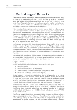 16

Germanwatch

4 Methodological Remarks
The presented analyses are based on the worldwide renowned data collection and analysis, provided by Munich Re NatCatSERVICE. They comprise “all elementary loss events
which have caused substantial damage to property or persons”. For the countries of the
world, Munich Re collects the number of total losses caused by weather events, the number of deaths, the insured damages and total economic damages. The last two indicators
are stated in million US$ (original values, inflation adjusted).
In the present analysis, only weather related events—storms, floods, as well as temperature extremes and mass movements (heat and cold waves etc.)—are incorporated. Geological factors like earthquakes, volcanic eruptions or tsunamis, for which data is also
available, do not play a role in this context because they do not depend on the weather and
therefore are not related to climate change. To enhance the manageability of the large
amount of data, the different categories within the weather related events were combined.
For single case studies on particularly devastating events it is stated whether they concern floods, storms, or another type of event.
It is important to note that this event-related examination does not allow for an assessment of continuous changes of important climate parameters. A long-term decline in precipitation that was shown for some African countries as a consequence of climate change
cannot be displayed by the CRI. Such parameters nevertheless often substantially influence important development factors like agricultural outputs and the availability of drinking water.
Although certainly an interesting area for analysis, the present data does also not allow for
conclusions about the distribution of damages below the national level. Respective data
quality would only be sufficient for a limited number of countries.
Analysed indicators
For this examination the following indicators were analysed in this paper:
1.

Number of deaths,

2.

Number of deaths per 100,000 inhabitants,

3.

Sum of losses in US$ in purchasing power parity (PPP) as well as

4.

Losses per unit of Gross Domestic Product (GDP).

For the indicators 2–4, economic and population data primarily provided by the International Monetary Fund were taken into account. It must be added, however, that especially
for small (e.g. Pacific Small Island Developing States) or politically extremely unstable
countries (e.g. Somalia), the required data is not always available in sufficient quality for
the whole observed time period. Those countries have to be left out of the analyses.
The Climate Risk Index 2014 is based on the loss-figures from 2012 and 1993–2012. This
ranking represents the most affected countries. Each country's index score has been derived from a country's average ranking in all four analyses, according to the following
weighting: death toll 1/6, deaths per 100,000 inhabitants 1/3, absolute losses in PPP 1/6,
losses per GDP unit 1/3.
Therefore, an analysis of the already observable changes in climate conditions in different
regions sends a sign of warning to those most affected countries to better prepare for the
future. Although looking at socio-economic variables in comparison to damages and
deaths caused by weather extremes – as was done in the present analysis – does not

 