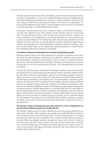 Global Climate Risk Index 2014

allow for an exact measurement of the vulnerability, it can be seen as at least an indication
or pattern of vulnerability. In most cases, already afflicted countries will probably also be
especially endangered by possible future changes in climate conditions. Despite the historic analysis, a deterministic projecting of the past to the future is not appropriate. For
one thing, the likelihood for past trends in extreme weather events to continue unchanged
is very low especially in a world of global climate change.
For another, new phenomena can occur in states or regions. In the 2004, for example, a
hurricane was registered in the South Atlantic, off the Brazilian coast, for the first time
ever. The cyclone that hit Oman in 2007 or the one that hit Saudi Arabia in 2009 are of
similar significance. So the appearance in the Climate Risk Index is an alarm bell for these
countries. But the analyses of the Climate Risk Index should not be regarded as the only
evidence for which countries are already afflicted or will be affected by global climate
change. After all, people can in principle fall back on different adaptation measures. However, to which extent these can be implemented effectively depends on several factors,
which altogether determine the degree of vulnerability.
The relative consequences also depend on economic and population growth
Identifying relative values in this index represents an important complement to the otherwise often dominating absolute values because it allows for analysing country specific
data on damages in relation to real conditions in those countries. It is obvious, for example, that for a rich country like the USA one billion US$ causes much less economic consequences than for one of the world’s poorest countries. This is being backed up by the relative analysis.
It should be noted that values, and hence the rankings of countries regarding the respective indicators do not only change due to the absolute impacts of extreme weather events,
but also due to economic and population growth. If, for example, population increases,
which is the case in most of the countries, the same absolute number of deaths leads to a
relatively lower assessment in the following year. The same applies to economic growth.
However, this does not affect the significance of the relative approach. Society’s ability of
coping with damages through precaution, mitigation and disaster preparedness, insurances or the improved availability of means for emergency aid, generally grows along with
increasing economic strength. Nevertheless, an improved ability does not necessarily imply enhanced implementation of effective preparation and response measures. While absolute numbers tend to overestimate populous or economically capable countries, relative
values give more prominence to smaller and poorer countries. So as to take both effects
into consideration, the analysis of the Climate Risk Index is based on absolute as well as
on relative scores, with an emphasis giving higher importance to relative losses than to
absolute losses.
The indicator “losses in purchasing power parity” allows for a more comprehensive estimation of how different societies are actually affected
The indicator “absolute losses in US$” is identified by purchasing power parity (PPP), because using this figure better expresses how people are actually affected by the loss of
one US$ than by using nominal exchange rates. Purchasing power parity is a currency
exchange rate, which permits a comparison of, for instance, national GDPs, by incorporating price differences between countries. Basically this means that a farmer in India can
buy more crops with US$ 1 than a farmer in the USA with the same amount of money.
Thus, the real consequences of the same nominal damage are much higher in India. For
most of the countries, US$ values according to exchange rates must therefore be multiplied by a factor bigger than one.

17

 