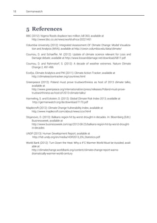 18

Germanwatch

5 References
BBC (2012): Nigeria floods displace two million, kill 363; available at
http://www.bbc.co.uk/news/world-africa-20221451
Columbia University (2012): Integrated Assessment OF Climate Change: Model Visualization and Analysis (MVA); available at http://ciesin.columbia.edu/data/climate/
Coumou, D. and Schaeffer, M. (2012): Update of climate science relevant for Loss and
Damage debate; available at http://www.lossanddamage.net/download/6817.pdf
Coumou, D. and Rahmstorf, S. (2012): A decade of weather extremes. Nature Climate
Change 2, 491-496
Ecofys, Climate Analytics and PIK (2011): Climate Action Tracker; available at
http://climateactiontracker.org/countries.html
Greenpeace (2012): Poland must prove trustworthiness as host of 2013 climate talks;
available at
http://www.greenpeace.org/international/en/press/releases/Poland-must-provetrustworthiness-as-host-of-2013-climate-talks/
Harmeling, S. and Eckstein, D. (2012): Global Climate Risk Index 2013; available at
http://germanwatch.org/de/download/7170.pdf
Maplecroft (2012): Climate Change Vulnerability Index; available at
http://www.maplecroft.com/about/news/ccvi.html
Stojanovic, D. (2013): Balkans region hit by worst drought in decades. In: Bloomberg (Edt.):
Businessweek; available at
http://www.businessweek.com/ap/2012-08-23/balkans-region-hit-by-worst-droughtin-decades
UNDP (2013): Human Development Report; available at
http://hdr.undp.org/en/media/HDR2013_EN_Statistics.pdf
World Bank (2012): Turn Down the Heat: Why a 4°C Warmer World Must be Avoided; available at
http://climatechange.worldbank.org/content/climate-change-report-warnsdramatically-warmer-world-century

 