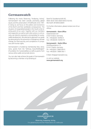 Germanwatch
F
 ollowing the motto Observing, “Analysing, Acting”,
Germanwatch has been actively promoting global
equity and the preservation of livelihoods since 1991.
In doing so, we focus on the politics and economics
of the North and their worldwide consequences. The
situation of marginalised people in the South is the starting point of our work. Together with our members
and supporters as well as with other actors in civil society, we intend to represent a strong lobby for sustainable development. We attempt to approach our goals
by advocating for the prevention of dangerous climate
change, for food security, and compliance of companies with human rights.
Germanwatch is funded by membership fees, donations, grants from the “Stiftung Zukunftsfähigkeit”
(Foundation for Sustainability) as well as grants from
various other public and private donors.
You can also help achieve the goals of Germanwatch
by becoming a member or by donating to:

Bank für Sozialwirtschaft AG,
IBAN: DE33 1002 0500 0003 2123 00,
BIC/Swift: BFSWDE33BER
For further information, please contact one of our
offices
Germanwatch – Bonn Office
Kaiserstrasse 201
D-53113 Bonn, Germany
Ph.: +49 (0)228 / 60492-0
Fax: +49 (0)228 / 60492-19
Germanwatch – Berlin Office
Schiffbauerdamm 15
D-10117 Berlin, Germany
Ph.: +49 (0)30 / 2888 356-0
Fax: +49 (0)30 / 2888 356 -1
E-Mail: info@germanwatch.org
or visit our website:
www.germanwatch.org

Observing. Analysing. Acting.
For global equity and the Preservation of Livelihoods.

 
