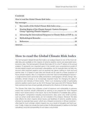 Global Climate Risk Index 2014

Content
How to read the Global Climate Risk Index ..................................................3
Key messages .................................................................................................4
1

Key results of the Global Climate Risk Index 2014 ..............................5

2

Hosting Region of the Climate Summit: Eastern European
Group—Ignoring Climatic Impacts?................................................... 12

3

Advancing the International Response to Climate Risks at COP 19 .. 14

4

Methodological Remarks ....................................................................16

5

References ...........................................................................................18

Annexes ........................................................................................................19

How to read the Global Climate Risk Index
The Germanwatch Global Climate Risk Index is an analysis based on one of the most reliable data sets available on the impacts of extreme weather events and associated socioeconomic data. The Germanwatch Climate Risk Index 2014 is the 9th edition of the annual
analysis. It represents one important piece in the overall, more comprehensive puzzle of
climate-related impacts and associated vulnerabilities, but for example does not take into
account other important aspects such as sea-level rise, glacier melting or more acid and
warmer seas. It is based on past data and should not be used for a linear projection of
future climate impacts. Also, it is important to note that—due to methodological reasons—
a single extreme event cannot be solely attributed to anthropogenic climate change. Nevertheless, climate change is an increasingly important factor for changing the odds of
occurrence and intensity of these events. There is an increasing number of particularly
extreme weather events (such as the 2010 Russian heat wave and 2010 Pakistan flood)
that scientists too have at least partially attributed to the influence of climate change.
The Climate Risk Index thus indicates a level of exposure and vulnerability to extreme
events that countries should understand as warning to be prepared for more frequent
and/or more severe events in the future. Due to the limitations of available data, particularly long-term comparative including socio-economic data, some very small countries,
such as certain small island states, are not included in this analysis. Moreover the data
only reflects the direct impacts (direct losses and fatalities) of extreme weather events,
whereas for example heat waves—which are a frequent occurrence in African countries—
often lead to much stronger indirect impacts (e.g. as a result of droughts and food scarcity). Finally, it does not include the total number of affected people (in addition to the fatal
casualties), since the comparability of such data is very limited.

3

 