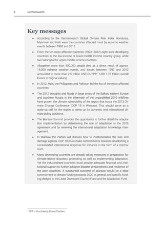 4

Germanwatch

Key messages


According to the Germanwatch Global Climate Risk Index Honduras,
Myanmar and Haiti were the countries affected most by extreme weather
events between 1993 and 2012.



From the ten most affected countries (1993–2012) eight were developing
countries in the low-income or lower-middle income country group, while
two belong to the upper-middle income countries.



Altogether more than 530,000 people died as a direct result of approx.
15,000 extreme weather events, and losses between 1993 and 2012
amounted to more than 2.5 trillion USD (in PPP; 1 USD 1.75 trillion overall
losses in original values).





The 2012 droughts and floods in large areas of the Balkan, eastern Europe
and southern Russia in the aftermath of the unparalleled 2010 wildfires
have proven the climate vulnerability of the region that hosts the 2013 Climate Change Conference (COP 19 in Warsaw). This should serve as a
wake-up call for the region to ramp up its domestic and international climate policy positions.



The Warsaw Summit provides the opportunity to further detail the adaptation implementation by determining the role of adaptation in the 2015
agreement and by renewing the international adaptation knowledge management.



In Warsaw the Parties will discuss how to institutionalise the loss and
damage agenda. COP 19 must make commitments towards establishing a
consolidated international response for instance in the form of a mechanism.



1

In 2012, Haiti, the Philippines and Pakistan led the list of the most affected
countries.

Many developing countries are already taking measures in preparation for
climate-related disasters, promoting as well as implementing adaptation.
Yet the industrialised countries must provide adequate financial and institutional support to further advance disaster preparedness and resilience of
the poor countries. A substantial outcome of Warsaw would be a clear
commitment to climate funding towards 2020 in general, and specific funding pledges to the Least Developed Country Fund and the Adaptation Fund.

PPP = Purchasing Power Parities

 