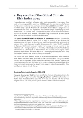 Global Climate Risk Index 2014

1 Key results of the Global Climate
Risk Index 2014
People all over the world have to face the reality of climate variability, in many parts of the
world an increasing variability. More than 530,000 people died as a direct result of almost
15,000 extreme weather events, and losses of more than USD 2.5 trillion (in PPP) occurred
from 1993 to 2012 globally. A 2012 study published by the World Bank highlights the existential threats the world, and in particular the vulnerable people in developing countries
would face in a 4°C warmer world, a temperature increase that the international community still can and must avoid. However, if mitigation action is not stepped up drastically the
world is on the road towards dangerous climate change. 2
The Global Climate Risk Index (CRI) developed by Germanwatch analyses the quantified
impacts of extreme weather events 3—both in terms of fatalities as well as economic
losses that occurred—based on data from the Munich Re NatCatSERVICE, which is worldwide one of the most reliable and complete data bases on this matter. The CRI looks both
at absolute and relative impacts, and results in an average ranking of countries in four
indicators, with a stronger emphasis on the relative indicators (see chapter “Methodological Remarks” for further details on the calculation). The countries ranking highest are the
ones most impacted and should see the CRI as a warning sign that they are at risk either
from frequent events or rare, but extraordinary catastrophes.
The Climate Risk Index does not provide an all-encompassing analysis of the risks from
anthropogenic climate change, but should be seen as one analysis informing countries'
exposure and vulnerability to climate-related risks along with other analyses, 4 based on the
most reliable quantified data. It is based on the current and past climate variability andto
the extent that climate change has already left its footprint in the climate variability of the
last 20 yearsalso on climate change.

Countries affected most in the period 1993–2012
Honduras, Myanmar and Haiti have been identified as the most affected countries in this
20-year period. 5 They are followed by Nicaragua, Bangladesh and Vietnam. Table 1 shows
the ten most affected countries (Down 10) of the last two decades with their average,
weighted ranking (CRI score) and the specific results in the four indicators analysed.

2

See World Bank, 2012: Turn Down the Heat: Why a 4°C Warmer World Must be Avoided.
http://climatechange.worldbank.org/content/climate-change-report-warns-dramatically-warmerworld-century
3
Meteorological events such as tropical storms, winter storms, severe weather, hail, tornado, local
storms; hydrological events such as storm surges, river floods, flash floods, mass movement (landslide); climatological events such as freeze, wildland fires, droughts.
4
See e.g. analyses of Columbia University: http://ciesin.columbia.edu/data/climate/, Maplecroft's
Climate Change Vulnerability Index: http://www.maplecroft.com/about/news/ccvi.html
5
The full rankings can be found in the Annexes.

5

 