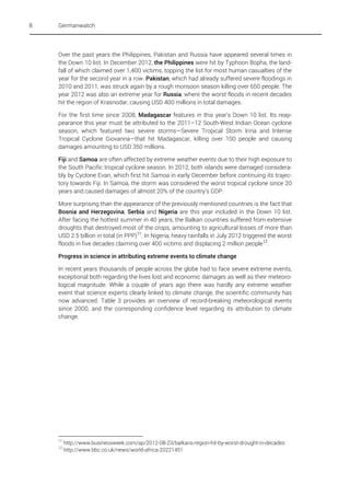 8

Germanwatch

Over the past years the Philippines, Pakistan and Russia have appeared several times in
the Down 10 list. In December 2012, the Philippines were hit by Typhoon Bopha, the landfall of which claimed over 1,400 victims, topping the list for most human casualties of the
year for the second year in a row. Pakistan, which had already suffered severe floodings in
2010 and 2011, was struck again by a rough monsoon season killing over 650 people. The
year 2012 was also an extreme year for Russia, where the worst floods in recent decades
hit the region of Krasnodar, causing USD 400 millions in total damages.
For the first time since 2008, Madagascar features in this year’s Down 10 list. Its reappearance this year must be attributed to the 2011–12 South-West Indian Ocean cyclone
season, which featured two severe storms—Severe Tropical Storm Irina and Intense
Tropical Cyclone Giovanna—that hit Madagascar, killing over 100 people and causing
damages amounting to USD 350 millions.
Fiji and Samoa are often affected by extreme weather events due to their high exposure to
the South Pacific tropical cyclone season. In 2012, both islands were damaged considerably by Cyclone Evan, which first hit Samoa in early December before continuing its trajectory towards Fiji. In Samoa, the storm was considered the worst tropical cyclone since 20
years and caused damages of almost 20% of the country's GDP.
More surprising than the appearance of the previously mentioned countries is the fact that
Bosnia and Herzegovina, Serbia and Nigeria are this year included in the Down 10 list.
After facing the hottest summer in 40 years, the Balkan countries suffered from extensive
droughts that destroyed most of the crops, amounting to agricultural losses of more than
USD 2.5 billion in total (in PPP) 11. In Nigeria, heavy rainfalls in July 2012 triggered the worst
floods in five decades claiming over 400 victims and displacing 2 million people 12.
Progress in science in attributing extreme events to climate change
In recent years thousands of people across the globe had to face severe extreme events,
exceptional both regarding the lives lost and economic damages as well as their meteorological magnitude. While a couple of years ago there was hardly any extreme weather
event that science experts clearly linked to climate change, the scientific community has
now advanced. Table 3 provides an overview of record-breaking meteorological events
since 2000, and the corresponding confidence level regarding its attribution to climate
change.

11
12

http://www.businessweek.com/ap/2012-08-23/balkans-region-hit-by-worst-drought-in-decades
http://www.bbc.co.uk/news/world-africa-20221451

 