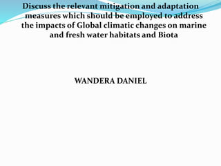 Discuss the relevant mitigation and adaptation
measures which should be employed to address
the impacts of Global climatic changes on marine
and fresh water habitats and Biota
WANDERA DANIEL
 