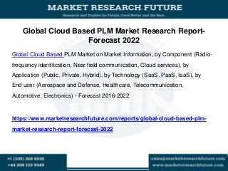 Global Cloud Based PLM Market Research Report-
Forecast 2022
Global Cloud Based PLM Market on Market Information, by Component (Radio-
frequency identification, Near field communication, Cloud services), by
Application (Public, Private, Hybrid), by Technology (SaaS, PaaS, IaaS), by
End user (Aerospace and Defense, Healthcare, Telecommunication,
Automotive, Electronics) - Forecast 2016-2022
https://www.marketresearchfuture.com/reports/global-cloud-based-plm-
market-research-report-forecast-2022
 