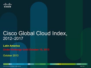Cisco Global Cloud Index,
2012–2017
Latin America
Under Embargo Until October 15, 2013

October 2013

© 2013 Cisco and/or its affiliates. All rights reserved.

Cisco Public
Cisco

1

 