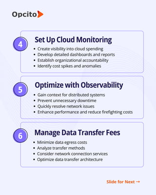 5
6
Set Up Cloud Monitoring
Optimize with Observability
Manage Data Transfer Fees
Create visibility into cloud spending
Develop detailed dashboards and reports
Establish organizational accountability
Identify cost spikes and anomalies
Gain context for distributed systems
Prevent unnecessary downtime
Quickly resolve network issues
Enhance performance and reduce firefighting costs
Minimize data egress costs
Analyze transfer methods
Consider network connection services
Optimize data transfer architecture
Slide for Next →
4
 