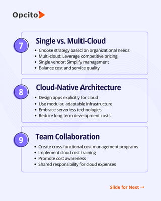 8
9
Single vs. Multi-Cloud
Cloud-Native Architecture
Team Collaboration
Choose strategy based on organizational needs
Multi-cloud: Leverage competitive pricing
Single vendor: Simplify management
Balance cost and service quality
Design apps explicitly for cloud
Use modular, adaptable infrastructure
Embrace serverless technologies
Reduce long-term development costs
Create cross-functional cost management programs
Implement cloud cost training
Promote cost awareness
Shared responsibility for cloud expenses
Slide for Next →
7
 