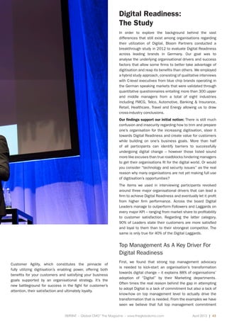REPRINT - Global CMO™
The Magazine - www.theglobalcmo.com	 April 2013 | 43
Customer Agility, which constitutes the pinnacle of
fully utilizing digitisation’s enabling power, offering both
benefits for your customers and satisfying your business
goals supported by an organisational strategy. It’s the
new battleground for success in the fight for customer’s
attention, their satisfaction and ultimately loyalty.
Digital Readiness:
The Study
In order to explore the background behind the vast
differences that still exist among organisations regarding
their utilization of Digital, Bloom Partners conducted a
breakthrough study in 2012 to evaluate Digital Readiness
across leading brands in Germany. Our goal was to
analyse the underlying organisational drivers and success
factors that allow some firms to better take advantage of
digitisation and reap its benefits than others. We employed
a hybrid study approach, consisting of qualitative interviews
with C-level executives from blue chip brands operating in
the German speaking markets that were validated through
quantitative questionnaires entailing more than 300 upper
and middle managers from a total of eight industries
including FMCG, Telco, Automotive, Banking & Insurance,
Retail, Healthcare, Travel and Energy allowing us to draw
cross-industry conclusions.
Our findings support our initial notion: There is still much
confusion and insecurity regarding how to trim and prepare
one’s organisation for the increasing digitisation, steer it
towards Digital Readiness and create value for customers
while building on one’s business goals. More than half
of all participants can identify barriers to successfully
undergoing digital change – however those listed sound
more like excuses than true roadblocks hindering managers
to get their organisations fit for the digital world. Or would
you consider “technology and security issues” as the real
reason why many organisations are not yet making full use
of digitisation’s opportunities?
The items we used in interviewing participants revolved
around three major organisational drivers that can lead a
firm to achieve Digital Readiness and eventually let it profit
from higher firm performance. Across the board Digital
Leaders manage to outperform Followers and Laggards on
every major KPI – ranging from market share to profitability
to customer satisfaction. Regarding the latter category,
90% of Leaders state their customers are more satisfied
and loyal to them than to their strongest competitor. The
same is only true for 40% of the Digital Laggards.
Top Management As A Key Driver For
Digital Readiness
First, we found that strong top management advocacy
is needed to kick-start an organisation’s transformation
towards digital change – it explains 88% of organisations’
adoption of “Digital” by their Marketing departments.
Often times the real reason behind the gap in attempting
to adopt Digital is a lack of commitment but also a lack of
know-how on top management level to actually drive the
transformation that is needed. From the examples we have
seen we believe that full top management commitment
 