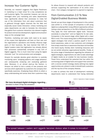 REPRINT - Global CMO™
The Magazine - www.theglobalcmo.com	 April 2013 | 45
Increase Your Customer Agility
Secondly, our research suggests that Digital Readiness
in marketing is a major driver for a key competence we
call Customer Agility. This potential, however, can only be
leveraged when your marketing and sales departments
have significantly altered their processes to make full
use of the information from and about customers that
is gathered through digital channels like the Web and
especially social media interaction. Unless marketing and
sales departments are able to translate the information
they gather from customer interaction into relevant insights
for product and service development, digital communication
stays on the campaign level.
Therefore, marketing and sales both need to be aware
of the impact that digitisation will have on their own and
the organisation’s operations and thereby influence large
parts of their business. We have learned that 92% of
Digital Leaders state that digitisation has already altered
their processes substantially compared to only 31% of
Digital Laggards. This is much more than using the digital
channels “just” for communication and campaigns.
Amazon for example devotes great attention to carefully
monitoring users’ shopping patterns and usage behaviour
and subsequently analysing and evaluating gathered
data. Moreover, in an almost start-up like fashion, is
Amazon not afraid to trial a variety of new products and
services which application by customers the company then
specifically examines. Employing these efforts to attain a
deep understanding and sense what their customers long
for allows Amazon to respond with relevant products and
services supporting the optimization of its entire value
chain – from category management to payment to logistics.
From Communication 2.0 To New
Digital-Enabled Business Models
Overall, we see three stages of development in this context
(see exhibit 1). A first sample of companies is still using
digital as a playing field, trying different approaches without
having a clear perspective on the ROI of different activities.
They apply the most well-known digital tools “because
everybody is using them” and run Digital for its own sake.
Companies in the second stage utilize Digital with a clear
ROI in mind. This means being able to differentiate between
digital strategies that entail a positive payoff in form of
brand awareness, sales or new customers and strategies
that simply create fans or awareness that does not translate
into brand equity, thereby drain marketing resources and
do not exhibit attractive organisational benefits. Finally, at
the prime stage of development regarding the utilization of
digital strategies, organisations are able to take advantage
of digital media as an enabler for new business models.
These firms understand the potential that lies within the
connecting power of digital tools and support their activities
with a concise content strategy clearly defining how digital
opportunities are utilized in order to benefit both customers
and the top line of the company likewise.
In order to achieve this level of development marketing
departments need to understand that having dedicated
Exhibit 2: Application of digital strategies
 
