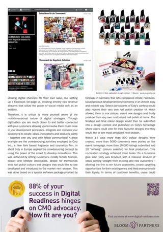 REPRINT - Global CMO™
The Magazine - www.theglobalcmo.com	 April 2013 | 47
utilizing digital channels for their own sake, like setting
up a Facebook fan-page vs. creating entirely new revenue
streams that utilize the power of social media only as an
enabler.
Therefore, it is critical to make yourself aware of the
multidimensional nature of digital strategies. Through
digitisation you are much closer to and better connected
with your customers allowing you to involve them much more
in your development processes. Integrate and motivate your
customers to create ideas, innovations and products jointly
– together with you and their fellow communities! A great
example are the crowdsourcing activities employed by Coty
Inc., a New York based fragrance and cosmetics firm. In
short Coty in Europe applied the crowdsourcing concept by
using the power of the crowd to develop innovations. This
was achieved by letting customers, mostly female fashion,
beauty and lifestyle aficionados, decide for themselves
what nail polish colours and designs they would like to see
developed and introduced to the market next season. This
was done based on a special software package provided by
Innosabi in Germany that lets companies create Facebook-
based product development environments in an utmost easy
and reliable way. Select participants of Coty’s contest would
also receive their very own nail polish creation kit which
allowed them to mix colours, invent new designs and finally
produce their very own customized nail polish at home. The
finished and final colour design would then be submitted
into a design contest and published on Coty’s homepage
where users could vote for their favourite designs that they
would like to see mass produced next season.
Within 14 days more than 800 colour designs were
created, more than 5000 comments were posted on the
event homepage, more than 10,000 ratings submitted and
20 “winning” colours selected for final production. This
co-creation strategy achieved three tasks: On a business
goal side, Coty was provided with a massive amount of
ideas coming straight from existing and new customers –
allowing the firm to win future customers, create upselling
opportunities for their existing ones and likely even promote
their loyalty. In terms of customer benefits, users could
Exhibit 4: Coty nailpolish design contest | Source: www.unseraller.de
cydonna/photocase.com
Find out more at www.digital-readiness.com
 