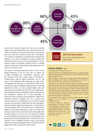 48 | April 2013	
Exhibit 5: Digital Readiness Model
Markus Pfeiffer fgmn
Founding Partner, Bloom Partners
Dr Markus Pfeiffer is the GMN Programme Director of Digital Strategy
and Innovation and Founding Partner and CEO of Bloom Partners (a
GMN Strategic Partner).
Markus brings a combination of strategy and Marketing experience,
deep knowledge about research methodologies, and expertise in
working with top-level executives across many industries.
Recently, he has led major growth initiatives for consumer brands
within the Nestle portfolio, the energy conglomerate EDF, electronics
giant Philips, and many others. His experience from working for large
organizations as much as start-ups is vital for the tool development
and expertise about digital business models at Bloom Partners. As
an angel investor and serial entrepreneur Markus is also involved
with several startup companies in the social commerce, fashion,
telecommunication and media sector.
He is a regular invited speaker to industry conferences and a visiting
professor at the University of
Cologne, Germany.
He holds a diploma in Business
Administration from Munich School
of Management, Germany and a
doctorate degree from the Center on
Global Brand Leadership, Columbia
Business School, New York. His
publication list includes over thirty
papers and books.
express their identity through their very own nail polish
design. They could interact with other users and discuss the
latest trend colours of the upcoming season and obviously
post their ideas and inventions across their social graph.
They would be rewarded for submitting their personalized
designs to the event homepage by positive ratings and
potentially become one of the winning designers. The co-
creation activity on Facebook allowed the firm to directly
utilize its results by incorporating winning designs into next
season’s production cycle.
The lesson (marketing) executives need to learn is that
Digital Readiness is not an easy task to master, but
a highly rewarding one nonetheless. Advocacy from
the executive level has a huge impact on achieving a
transformation towards Digital Readiness. As you will
notice in the following exhibit depicting our study model,
Top Management Advocacy is responsible for 88% of the
subsequent adoption of Digital by organisations’ marketing
departments. Once you have adopted digital tools and
processes and implemented them into your organisation,
the challenge lies within realizing the scope of opportunities
that digitisation enables you to take advantage of.
Executives need to become channel-agnostic, forget about
Facebook Pinterest, Instagram etc. for a second and
instead focus on the possibilities you are offered beyond
one-way communication, display ads and other campaigns.
Simply employing digital marketing tools is not enough, as
this merely drives 25% of firm performance. Instead utilize
Digital to build deep relationships, open and adapt your
processes to the new environment and fundamentally build
Customer Agility. It is by far the most important catalyst
for achieving higher firm performance. Utilizing digital tools
adopted by the marketing department to better sense and
respond to ever changing customer needs is the driving
force behind becoming a Digital Leader, as better Customer
Agility drives 45% of today’s firm performance.
Join The Discussion:
Do you think most Marketers are
Digital Ready?
 