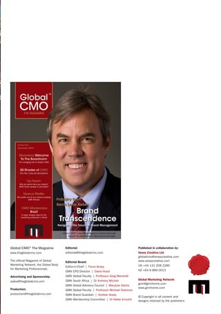 Global CMO™
The Magazine Sample | 1
Markus Pfeiffer
We profile one of our industry leading
GMN Fellows
CMO Masterclass
Brazil
A major forward step for the
marketing profession in Brazil
Go Team!
Why do sports fans buy tickets?
What drives people to purchase?
Sample Issue
December 2013
Industry Icon
Kevin Lane Keller:
Brand
Transcendence
Navigating the future of Brand Management
Marketers: Welcome
To The Boardroom
The changing role of today’s CMO
50 Shades of CMO
One title, many job descriptions
Global CMO™
is the Official Magazine of Global Marketing
Network, the Global Body for Marketing Professionals.
Global CMO™
The Magazine
www.theglobalcmo.com
The official Magazine of Global
Marketing Network, the Global Body
for Marketing Professionals.
Advertising and Sponsorship:
sales@theglobalcmo.com
Production:
production@theglobalcmo.com
Editorial:
editorial@theglobalcmo.com
Editorial Board:
Editor-in-Chief | Fiona Vesey
GMN CPD Director | David Hood
GMN Global Faculty | Professor Greg Marshall
GMN South Africa | Dr Anthony Michail
GMN Global Advisory Council | MaryLee Sachs
GMN Global Faculty | Professor Michael Solomon
GMN Brand Guardian | Andrew Vesey
GMN Membership Committee | Dr Kellie Vincent
Published in collaboration by:
Vesey Creative Ltd
globalcmo@veseycreative.com
www.veseycreative.com
UK +44 131 208 2285
NZ +64 9 889 0013
Global Marketing Network
gmn@gmnhome.com
www.gmnhome.com
© Copyright in all content and
designs retained by the publishers
 
