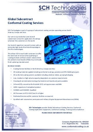 Global Subcontract
Conformal Coating Services
SCH Technologies is part of a group of subcontract coating services operating across North
America, Europe and Asia.
Our aim is to provide the same level of
subcontract service for application of coatings
wherever the customer is in the world.
Our level of expertise is second to none with an
extremely high level of technical knowledge in
thin film technologies.
This allows SCH to work with customers to offer
the best level of service when qualifying or
coating products without concern about where
the printed circuit boards (PCBs) may eventually
finish up being manufactured.

Services include
•

Coating Service facilities in North America, Europe and Asia

•

All coating materials applied including conformal coatings, parylene and RFI shielding lacquers

•

All conformal coating systems available including selective robots, spraying & dipping

•

Low, medium or high volume capacity dependent on customer requirements

•

Cleaning & contamination testing of printed circuit boards and parts available

•

Infrared (IR), convection & ultraviolet (UV) curing processes available

•

100% Inspection of completed product

•

ISO9001 and ISO14001 Qualified

•

All Processes to IPC A 610 Class III or higher

•

Dedicated Services within customer facilities as required

•

Qualified with automotive, aerospace and military Original Equipment Manufacturers (OEMs)

SCH Technologies provide Global Subcontract Coating Services, Conformal
Coating Application Equipment, Conformal Coatings, Training and Consultation
PLEASE CHECK OUR WEBSITE FOR DETAILS

 
