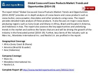 Complete Report @ http://www.marketreportsonline.com/345512.html
Global Cocoa and Cocoa Products Market: Trends and
Opportunities (2014-19)
The report titled “Global Cocoa and Cocoa Products Market: Trends and Opportunities
(2014-2019)” provides an in-depth analysis of cocoa beans and cocoa products such as
cocoa butter, cocoa powder, chocolates and other products using cocoa. The report
provides detailed trade analysis of these products. It also focuses on major cocoa beans
producing regions such as Ivory Coast and Ghana in Africa, Brazil and Ecuador in America,
and Indonesia in Asia. The report also assesses the key opportunities and underlying
trends in the market and outlines the factors that are and will be driving the growth of the
industry in the forecasted period (2014-19). Further, key clients of the industry such as
Mars Inc., Mondelez International Inc. and Nestle S.A. are profiled in the report.
Geographical Coverage
• Africa (Ivory Coast & Ghana)
• America (Brazil & Ecuador)
• Asia (Indoensia)
Company Coverage
• Mars Inc.
• Mondelez International Inc.
• Nestle S.A.
 