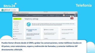 www.bitrix24.com 10
Telefonía
Puedes llamar directo desde el CRM y grabar las conversaciones; rentar teléfonos locales en
43 países, crear extensiones, espera y redirección de llamadas; y conectar teléfonos SIP
directamente a Bitrix24.
 