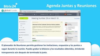 www.bitrix24.com 16
Agenda Juntas y Reuniones
El planeador de Reuniones permite gestionar las invitaciones, respuestas y los puntos a
seguir durante la reunión. Puedes grabar la bitácora y los resultados obtenidos, brindando
transparencia aún después de terminada la junta.
 