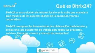 www.bitrix24.com 1
Qué es Bitrix24?
Bitrix24 es una solución de intranet local o en la nube que maneja la
gran mayoría de los aspectos diarios de la operación y tareas
corporativas.
Bitrix24 reemplaza las herramientas de colaboración tradicionales y
brinda una sola plataforma de trabajo para todos tus proyectos,
archivos, llamadas, correos y manejo de prospectos!
 