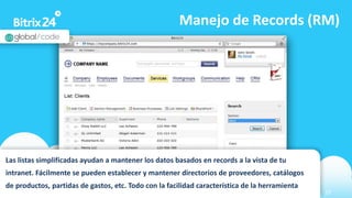 www.bitrix24.com 23
Manejo de Records (RM)
Las listas simplificadas ayudan a mantener los datos basados en records a la vista de tu
intranet. Fácilmente se pueden establecer y mantener directorios de proveedores, catálogos
de productos, partidas de gastos, etc. Todo con la facilidad característica de la herramienta
 