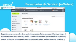 www.bitrix24.com 24
Formularios de Servicio (e-Orders)
Es posible generar una orden de servicios (insumos de oficina, pases de visitante, entregas de
mensajería entre otros servicios) acorde a las necesidades de la operación desde la intranet y
asignar un flujo de trabajo a cada una (status de cada orden, notificaciones por email, etc.)
 