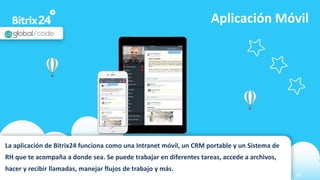 www.bitrix24.com 26
Aplicación Móvil
La aplicación de Bitrix24 funciona como una Intranet móvil, un CRM portable y un Sistema de
RH que te acompaña a donde sea. Se puede trabajar en diferentes tareas, accede a archivos,
hacer y recibir llamadas, manejar flujos de trabajo y más.
 