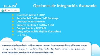 www.bitrix24.com 29
Opciones de Integración Avanzada
La versión auto-hospedada contiene un gran numero de opciones de integración para su uso
en empresas de cualquier nivel. Además incluye el código Fuente completo que provee una
mayor flexibilidad para los desarrolladores de la intranet.
Directorio Activo / LDAP
Servidor MS Outlook / MS Exchange
Conector MS SharePoint
Soporte CardDav / CalDAV / iCal
Código Fuente / REST API
Integración multi-sitio(Site Controller)
... Y más!
 