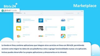 www.bitrix24.com 30
Marketplace
La tienda en línea contiene aplicaciones que integran otros servicios en línea con Bitrix24, permitiendo
acciones como migrar los datos de una plataforma a otra o agregar funcionalidades nuevas a la aplicación.
Incluso puedes desarrollar tus propias aplicaciones y almacenarlas en tu intranet.
 