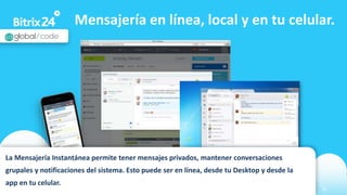 www.bitrix24.com 6
Mensajería en línea, local y en tu celular.
La Mensajería Instantánea permite tener mensajes privados, mantener conversaciones
grupales y notificaciones del sistema. Esto puede ser en línea, desde tu Desktop y desde la
app en tu celular.
 