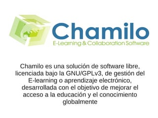Chamilo es una solución de software libre,
licenciada bajo la GNU/GPLv3, de gestión del
E-learning o aprendizaje electrónico,
desarrollada con el objetivo de mejorar el
acceso a la educación y el conocimiento
globalmente
 