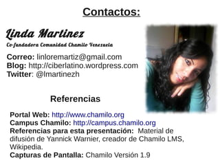 Correo: linloremartiz@gmail.com
Blog: http://ciberlatino.wordpress.com
Twitter: @lmartinezh
Linda Martinez
Contactos:
Co-fundadora Comunidad Chamilo Venezuela
Referencias
Portal Web: http://www.chamilo.org
Campus Chamilo: http://campus.chamilo.org
Referencias para esta presentación: Material de
difusión de Yannick Warnier, creador de Chamilo LMS,
Wikipedia.
Capturas de Pantalla: Chamilo Versión 1.9
 