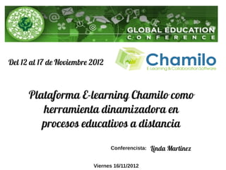 Del 12 al 17 de Noviembre 2012



      Plataforma E-learning Chamilo como
         herramienta dinamizadora en
         procesos educativos a distancia
                                 Conferencista:   Linda Martinez

                          Viernes 16/11/2012
 
