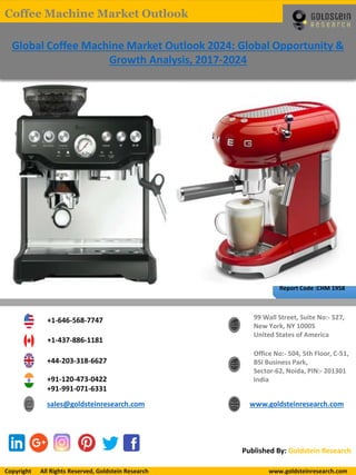 Report Code :CHM 1958
Global Coffee Machine Market Outlook 2024: Global Opportunity &
Growth Analysis, 2017-2024
+1-646-568-7747
+1-437-886-1181
+44-203-318-6627
+91-120-473-0422
+91-991-071-6331
sales@goldsteinresearch.com www.goldsteinresearch.com
99 Wall Street, Suite No:- 527,
New York, NY 10005
United States of America
Office No:- 504, 5th Floor, C-51,
BSI Business Park,
Sector-62, Noida, PIN:- 201301
India
Published By: Goldstein Research
Copyright All Rights Reserved, Goldstein Research www.goldsteinresearch.comCopyright All Rights Reserved, Goldstein Research www.goldsteinresearch.com
Coffee Machine Market Outlook
 