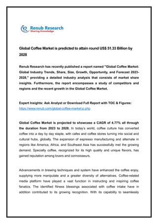 Global Coffee Market is predicted to attain round US$ 51.33 Billion by
2028
Renub Research has recently published a report named "Global Coffee Market:
Global Industry Trends, Share, Size, Growth, Opportunity, and Forecast 2023-
2028," providing a detailed industry analysis that consists of market share
insights. Furthermore, the report encompasses a study of competitors and
regions and the recent growth in the Global Coffee Market.
Expert Insights: Ask Analyst or Download Full Report with TOC & Figures:
https://www.renub.com/global-coffee-market-p.php
Global Coffee Market is projected to showcase a CAGR of 4.77% all through
the duration from 2023 to 2028. In today’s world, coffee culture has converted
coffee into a day by day staple, with cafes and coffee stores turning into social and
cultural hubs, globally. The expansion of espresso manufacturing and alternate in
regions like America, Africa, and Southeast Asia has successfully met the growing
demand. Specialty coffee, recognized for its high quality and unique flavors, has
gained reputation among lovers and connoisseurs.
Advancements in brewing techniques and system have enhanced the coffee enjoy,
supplying more manipulate and a greater diversity of alternatives. Coffee-related
media platform have played a vast function in instructing and inspiring coffee
fanatics. The identified fitness blessings associated with coffee intake have in
addition contributed to its growing recognition. With its capability to seamlessly
 