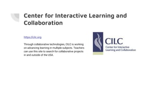 Center for Interactive Learning and
Collaboration
https://cilc.org
Through collaborative technologies, CILC is working
on advancing learning in multiple subjects. Teachers
can use this site to search for collaborative projects
in and outside of the USA.
 