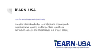 http://us.iearn.org/projects#curriculum
Uses the internet and other technologies to engage youth
in collaborative learning worldwide. Used to address
curriculum subjects and global issues in a project based.
iEARN-USA
 