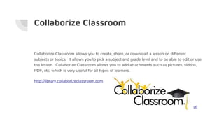 Collaborize Classroom
Collaborize Classroom allows you to create, share, or download a lesson on different
subjects or topics. It allows you to pick a subject and grade level and to be able to edit or use
the lesson. Collaborize Classroom allows you to add attachments such as pictures, videos,
PDF, etc. which is very useful for all types of learners.
http://library.collaborizeclassroom.com
url
 