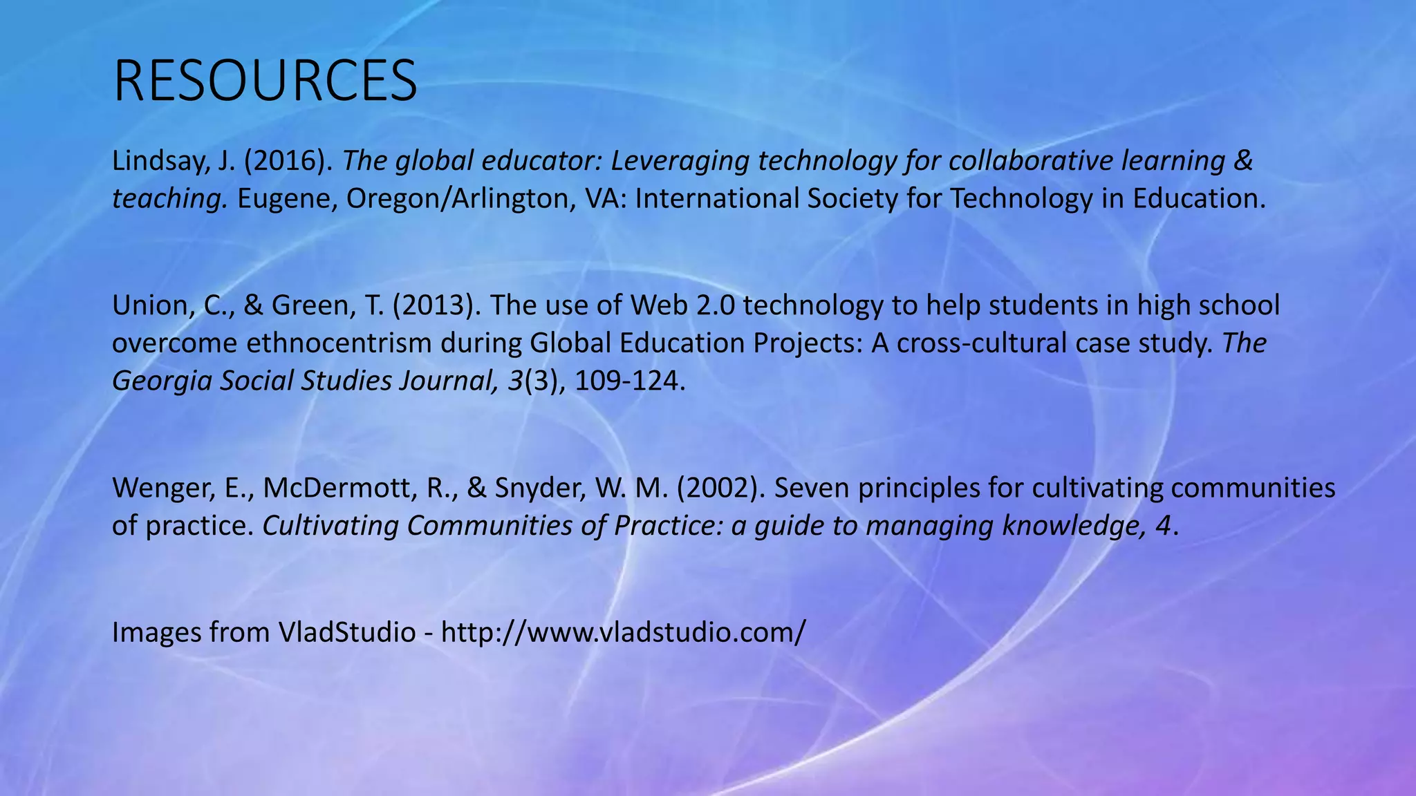 RESOURCES
Lindsay, J. (2016). The global educator: Leveraging technology for collaborative learning &
teaching. Eugene, Oregon/Arlington, VA: International Society for Technology in Education.
Union, C., & Green, T. (2013). The use of Web 2.0 technology to help students in high school
overcome ethnocentrism during Global Education Projects: A cross-cultural case study. The
Georgia Social Studies Journal, 3(3), 109-124.
Wenger, E., McDermott, R., & Snyder, W. M. (2002). Seven principles for cultivating communities
of practice. Cultivating Communities of Practice: a guide to managing knowledge, 4.
Images from VladStudio - http://www.vladstudio.com/
 