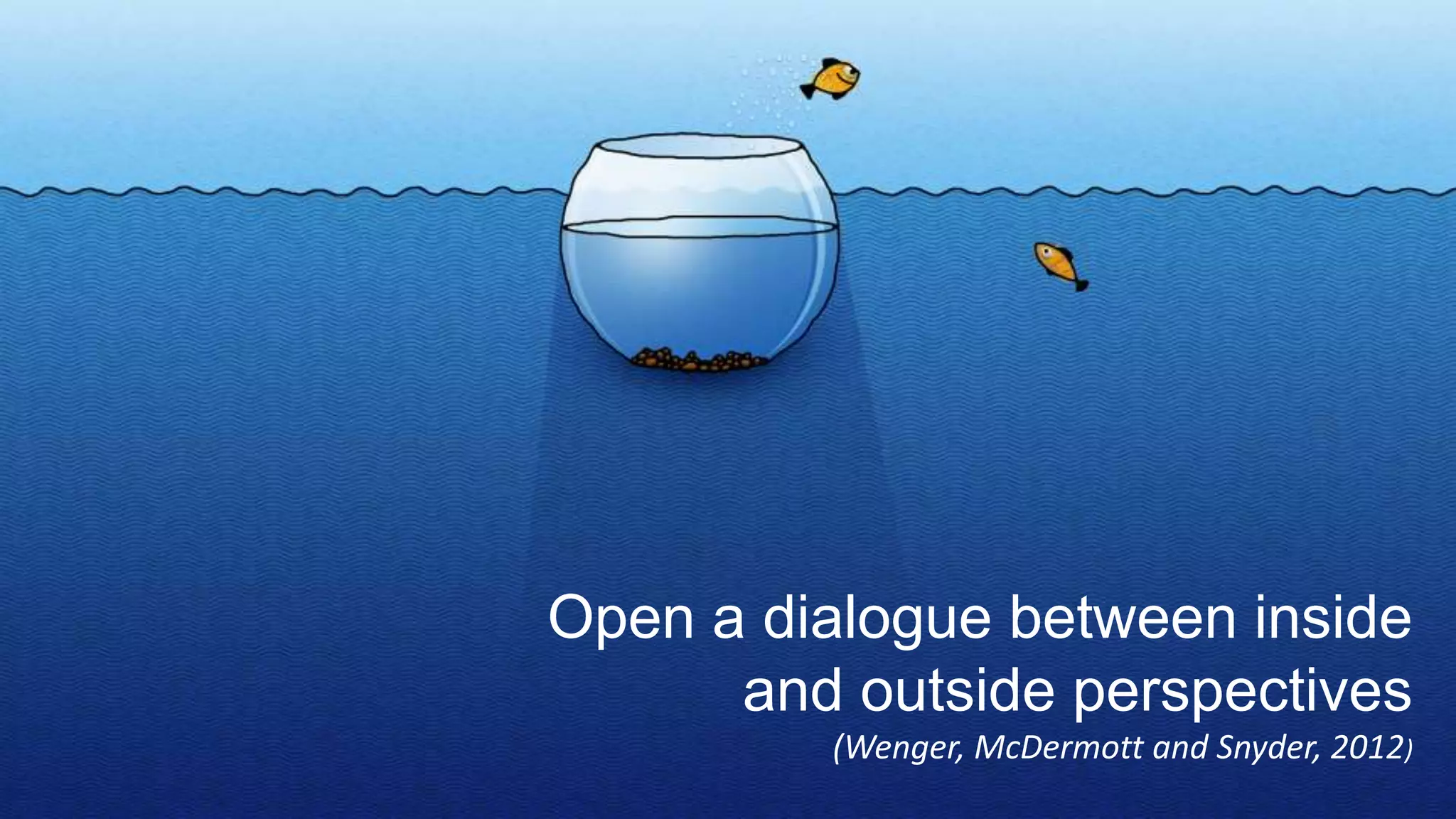 Open a dialogue between inside
and outside perspectives
(Wenger, McDermott and Snyder, 2012)
 