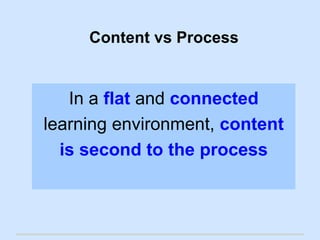 Content vs Process 
In a flat and connected 
learning environment, content 
is second to the process 
 