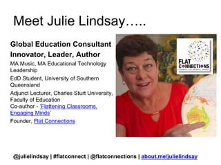 Meet Julie Lindsay….. 
Global Education Consultant 
Innovator, Leader, Author 
MA Music, MA Educational Technology 
Leadership 
EdD Student, University of Southern 
Queensland 
Adjunct Lecturer, Charles Sturt University, 
Faculty of Education 
Co-author - ’Flattening Classrooms, 
Engaging Minds’ 
Founder, Flat Connections 
@julielindsay | #flatconnect | @flatconnections | about.me/julielindsay 
 