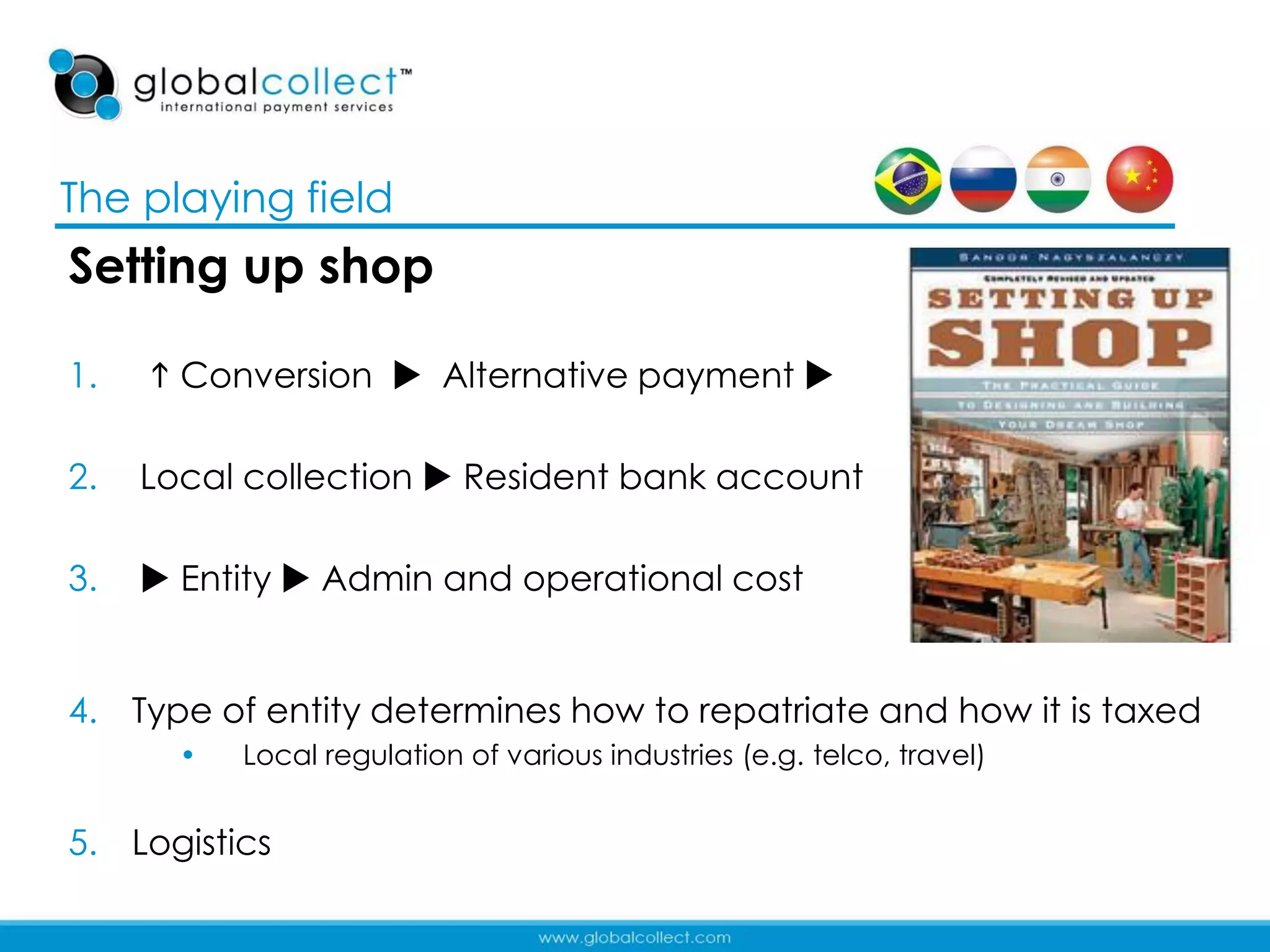 The playing field
Setting up shop

1.    Conversion  Alternative payment 

2.   Local collection  Resident bank account

3.    Entity  Admin and operational cost


4. Type of entity determines how to repatriate and how it is taxed
       •   Local regulation of various industries (e.g. telco, travel)


5. Logistics
                                                                         10
 
