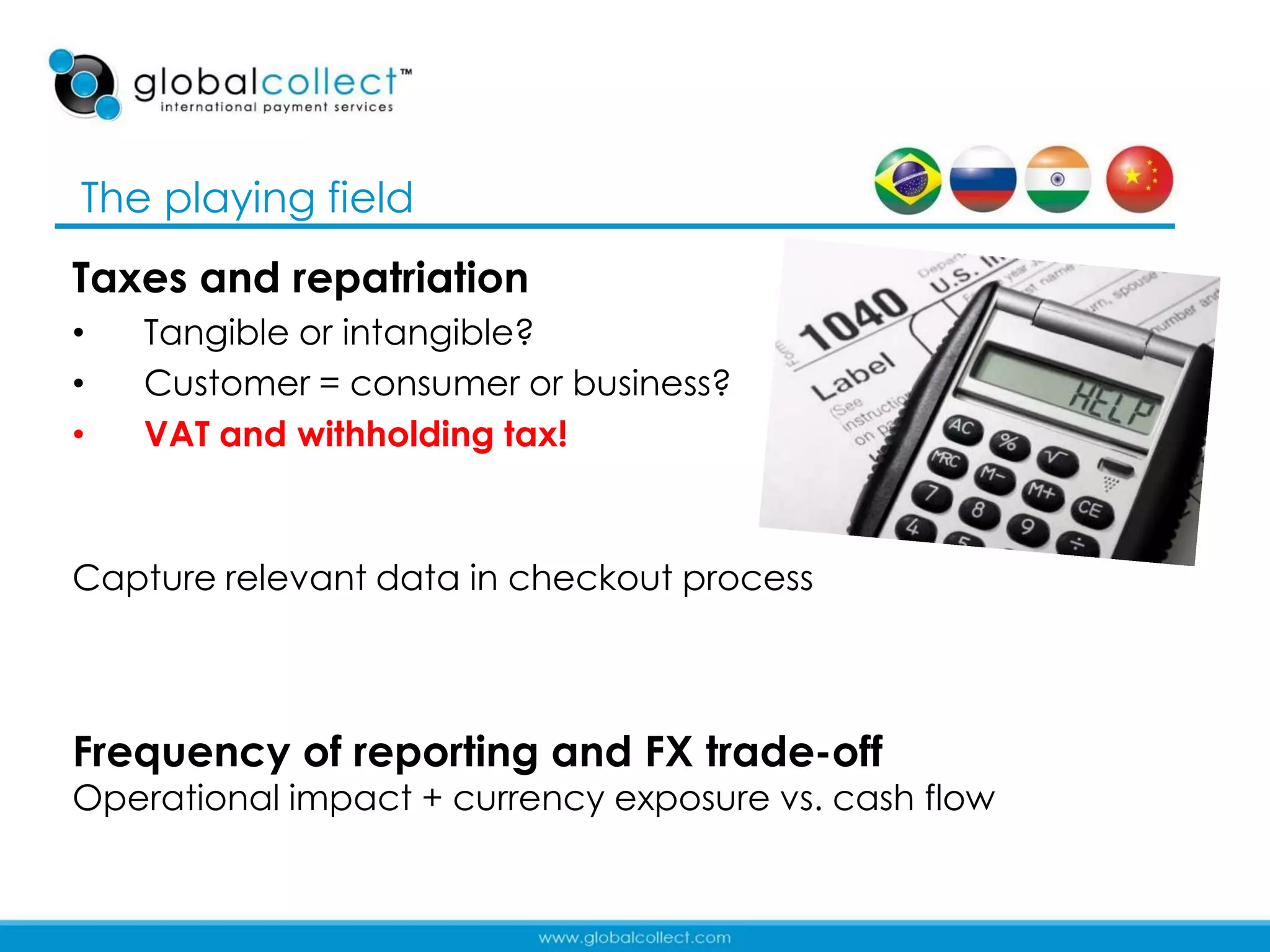 The playing field
Taxes and repatriation
•   Tangible or intangible?
•   Customer = consumer or business?
•   VAT and withholding tax!



Capture relevant data in checkout process



Frequency of reporting and FX trade-off
Operational impact + currency exposure vs. cash flow

                                                       11
 