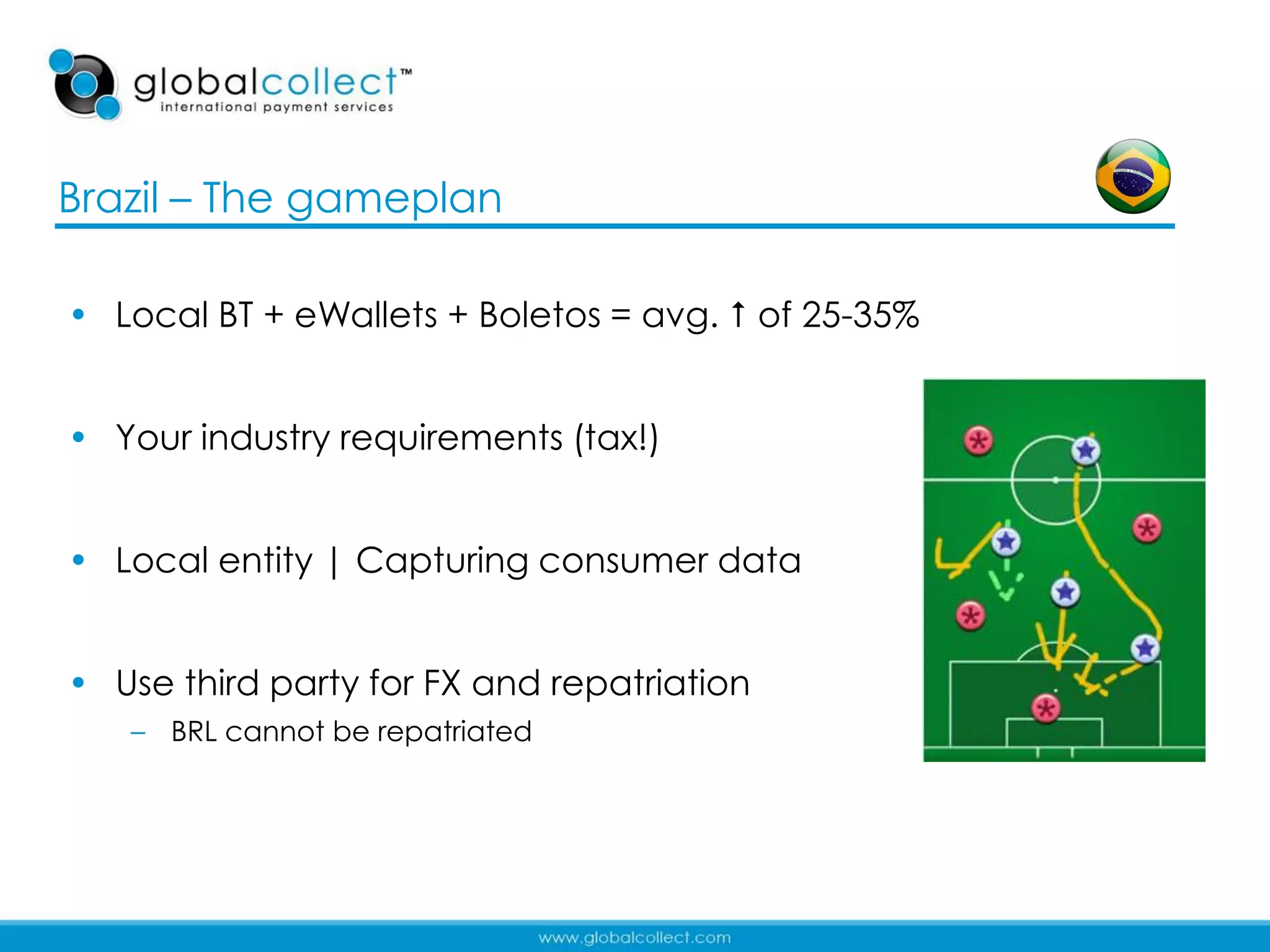 Brazil – The gameplan

• Local BT + eWallets + Boletos = avg.  of 25-35%


• Your industry requirements (tax!)


• Local entity | Capturing consumer data


• Use third party for FX and repatriation
   – BRL cannot be repatriated




                                                     17
 